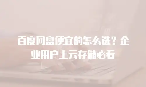 百度网盘便宜的怎么选？企业用户上云存储必看