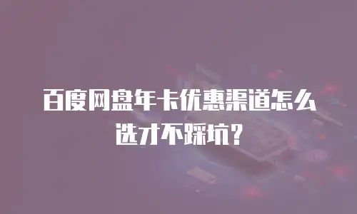 百度网盘年卡优惠渠道怎么选才不踩坑？
