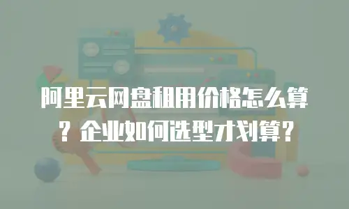 阿里云网盘租用价格怎么算？企业如何选型才划算？