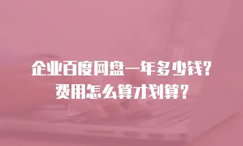 企业百度网盘一年多少钱？费用怎么算才划算？