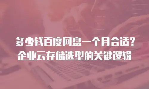 多少钱百度网盘一个月合适？企业云存储选型的关键逻辑