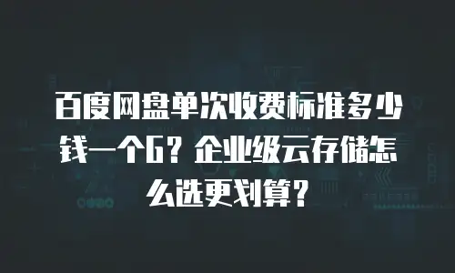 百度网盘单次收费标准多少钱一个G？企业级云存储怎么选更划算？