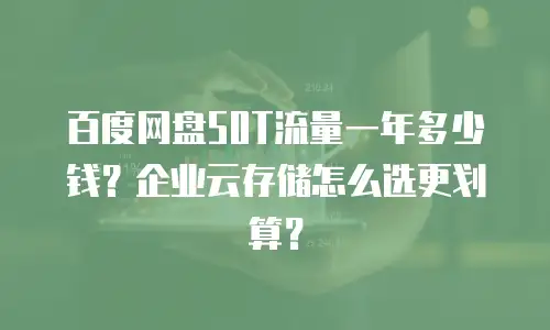 百度网盘50T流量一年多少钱？企业云存储怎么选更划算？