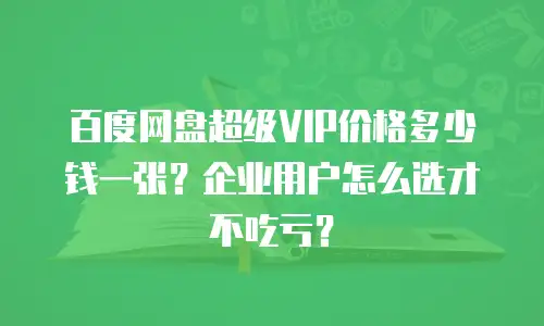 百度网盘超级VIP价格多少钱一张？企业用户怎么选才不吃亏？