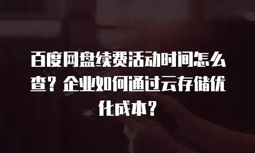 百度网盘续费活动时间怎么查？企业如何通过云存储优化成本？