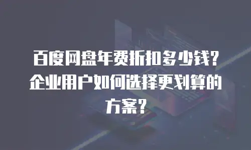 百度网盘年费折扣多少钱？企业用户如何选择更划算的方案？