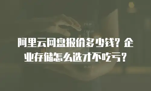 阿里云网盘报价多少钱？企业存储怎么选才不吃亏？