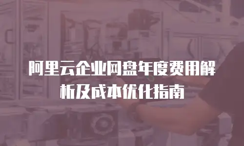 阿里云企业网盘年度费用解析及成本优化指南