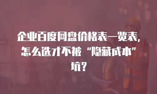 企业百度网盘价格表一览表，怎么选才不被&ldquo;隐藏成本&rdquo;坑？
