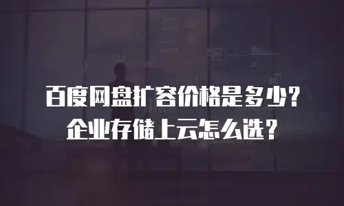 百度网盘扩容价格是多少？企业存储上云怎么选？
