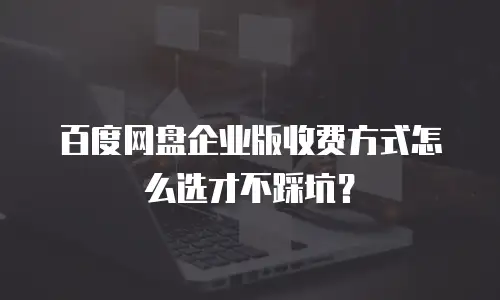 百度网盘企业版收费方式怎么选才不踩坑？