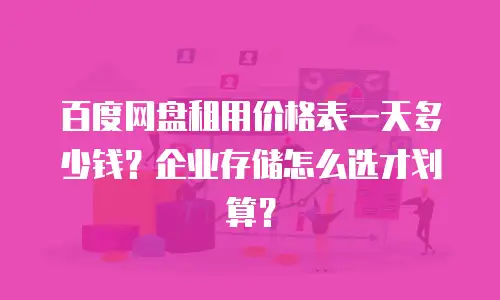 百度网盘租用价格表一天多少钱？企业存储怎么选才划算？