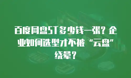 百度网盘5T多少钱一张？企业如何选型才不被&ldquo;云盘&rdquo;绕晕？