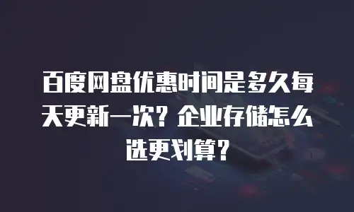 百度网盘优惠时间是多久每天更新一次？企业存储怎么选更划算？