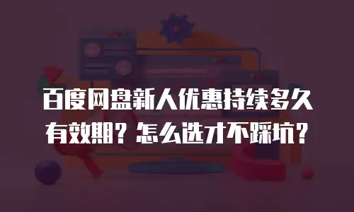 百度网盘新人优惠持续多久有效期？怎么选才不踩坑？