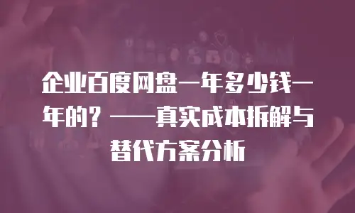企业百度网盘一年多少钱一年的？——真实成本拆解与替代方案分析