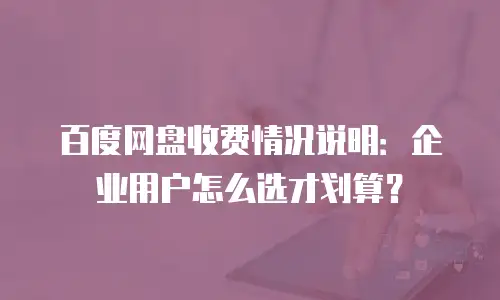 百度网盘收费情况说明：企业用户怎么选才划算？
