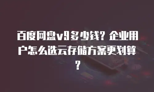 百度网盘v9多少钱？企业用户怎么选云存储方案更划算？