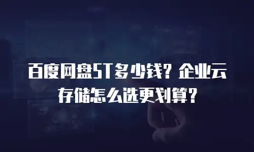 百度网盘5T多少钱？企业云存储怎么选更划算？