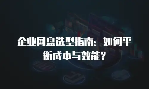 企业网盘选型指南：如何平衡成本与效能？
