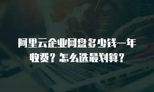 阿里云企业网盘多少钱一年收费？怎么选最划算？