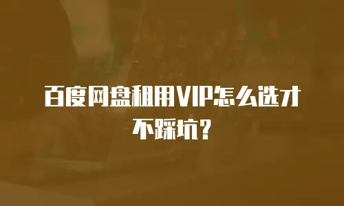 百度网盘租用VIP怎么选才不踩坑？