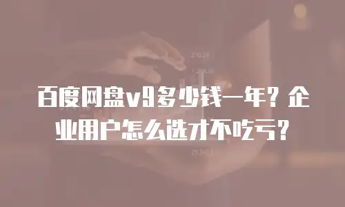 百度网盘v9多少钱一年？企业用户怎么选才不吃亏？