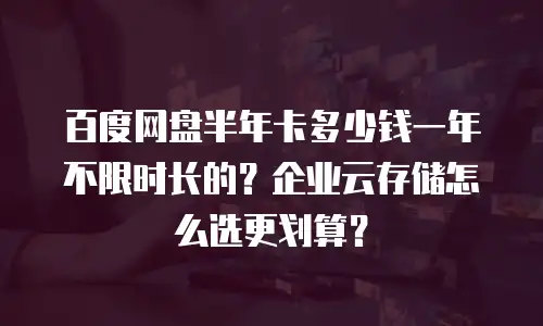 百度网盘半年卡多少钱一年不限时长的？企业云存储怎么选更划算？