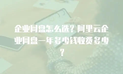 企业网盘怎么选？阿里云企业网盘一年多少钱收费多少？
