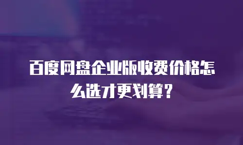 百度网盘企业版收费价格怎么选才更划算？