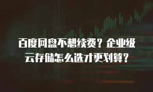 百度网盘不想续费？企业级云存储怎么选才更划算？