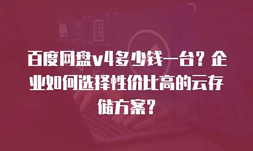 百度网盘v4多少钱一台？企业如何选择性价比高的云存储方案？