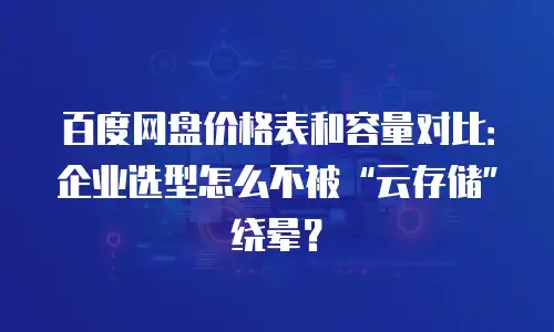 百度网盘价格表和容量对比：企业选型怎么不被&ldquo;云存储&rdquo;绕晕？