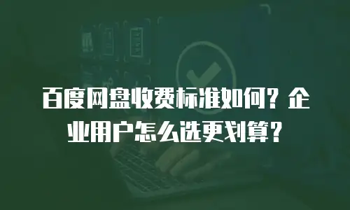 百度网盘收费标准如何？企业用户怎么选更划算？