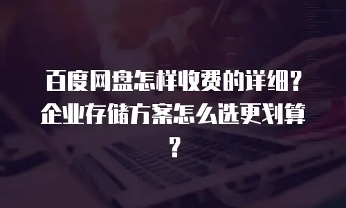 百度网盘怎样收费的详细？企业存储方案怎么选更划算？