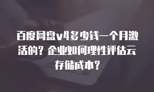 百度网盘v4多少钱一个月激活的？企业如何理性评估云存储成本？