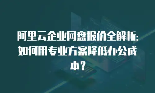 阿里云企业网盘报价全解析：如何用专业方案降低办公成本？