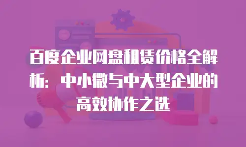 百度企业网盘租赁价格全解析：中小微与中大型企业的高效协作之选