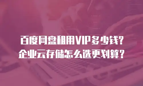百度网盘租用VIP多少钱？企业云存储怎么选更划算？