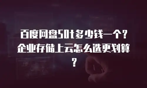 百度网盘50t多少钱一个？企业存储上云怎么选更划算？