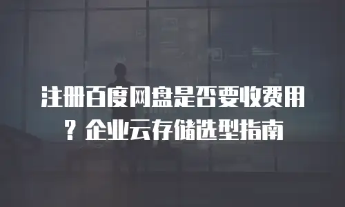注册百度网盘是否要收费用？企业云存储选型指南