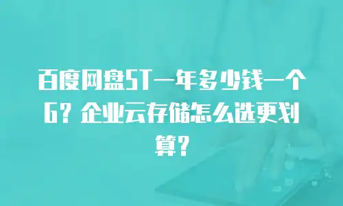 百度网盘5T一年多少钱一个G？企业云存储怎么选更划算？