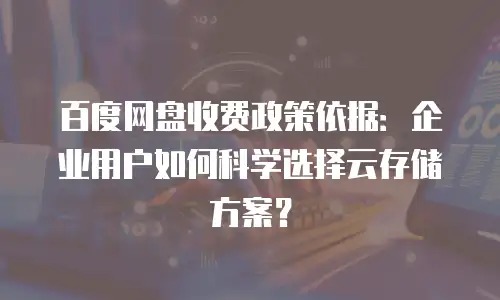 百度网盘收费政策依据：企业用户如何科学选择云存储方案？