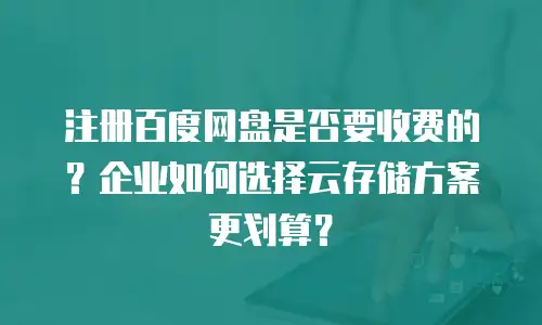 注册百度网盘是否要收费的？企业如何选择云存储方案更划算？