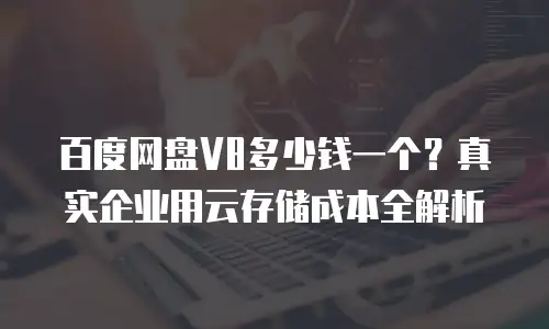 百度网盘V8多少钱一个？真实企业用云存储成本全解析
