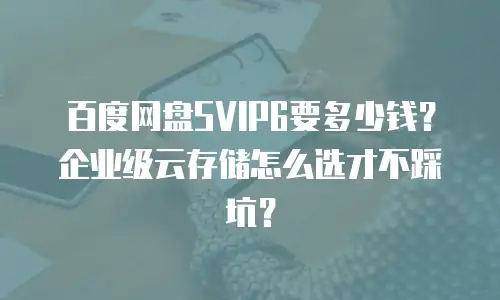 百度网盘SVIP6要多少钱？企业级云存储怎么选才不踩坑？