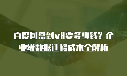 百度网盘到v8要多少钱？企业级数据迁移成本全解析