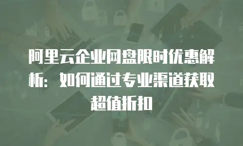 阿里云企业网盘限时优惠解析：如何通过专业渠道获取超值折扣