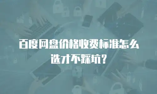 百度网盘价格收费标准怎么选才不踩坑？
