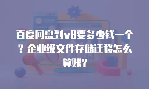 百度网盘到v8要多少钱一个？企业级文件存储迁移怎么算账？